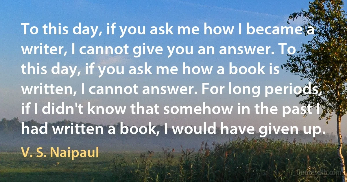 To this day, if you ask me how I became a writer, I cannot give you an answer. To this day, if you ask me how a book is written, I cannot answer. For long periods, if I didn't know that somehow in the past I had written a book, I would have given up. (V. S. Naipaul)