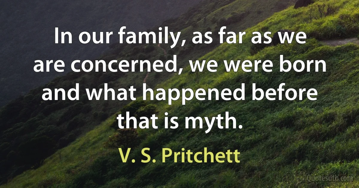 In our family, as far as we are concerned, we were born and what happened before that is myth. (V. S. Pritchett)