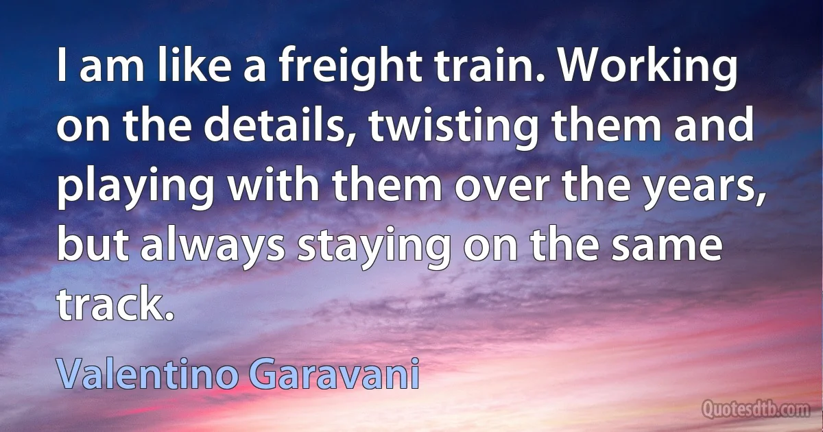 I am like a freight train. Working on the details, twisting them and playing with them over the years, but always staying on the same track. (Valentino Garavani)