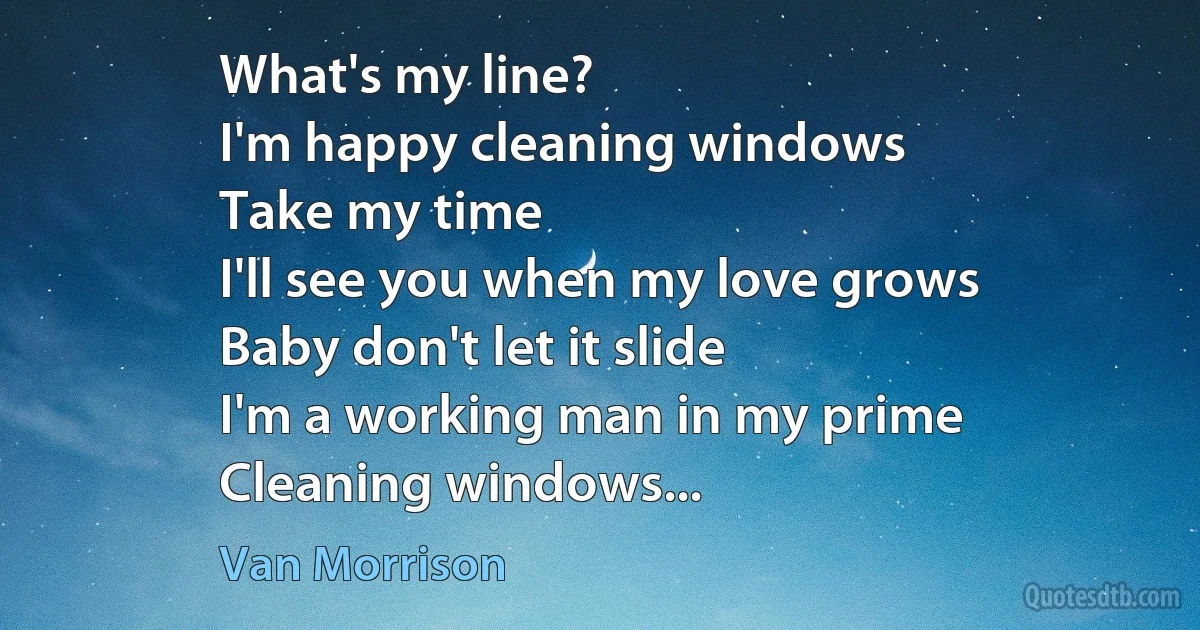 What's my line?
I'm happy cleaning windows
Take my time
I'll see you when my love grows
Baby don't let it slide
I'm a working man in my prime
Cleaning windows... (Van Morrison)