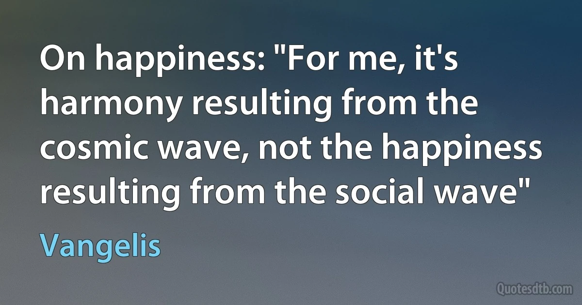 On happiness: "For me, it's harmony resulting from the cosmic wave, not the happiness resulting from the social wave" (Vangelis)