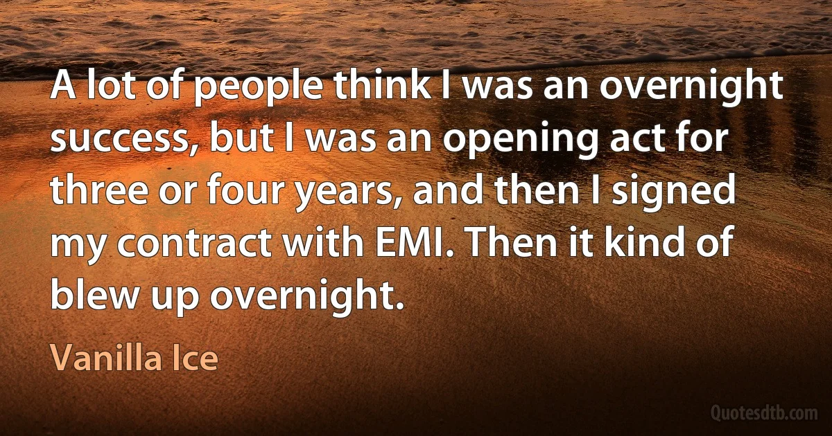 A lot of people think I was an overnight success, but I was an opening act for three or four years, and then I signed my contract with EMI. Then it kind of blew up overnight. (Vanilla Ice)