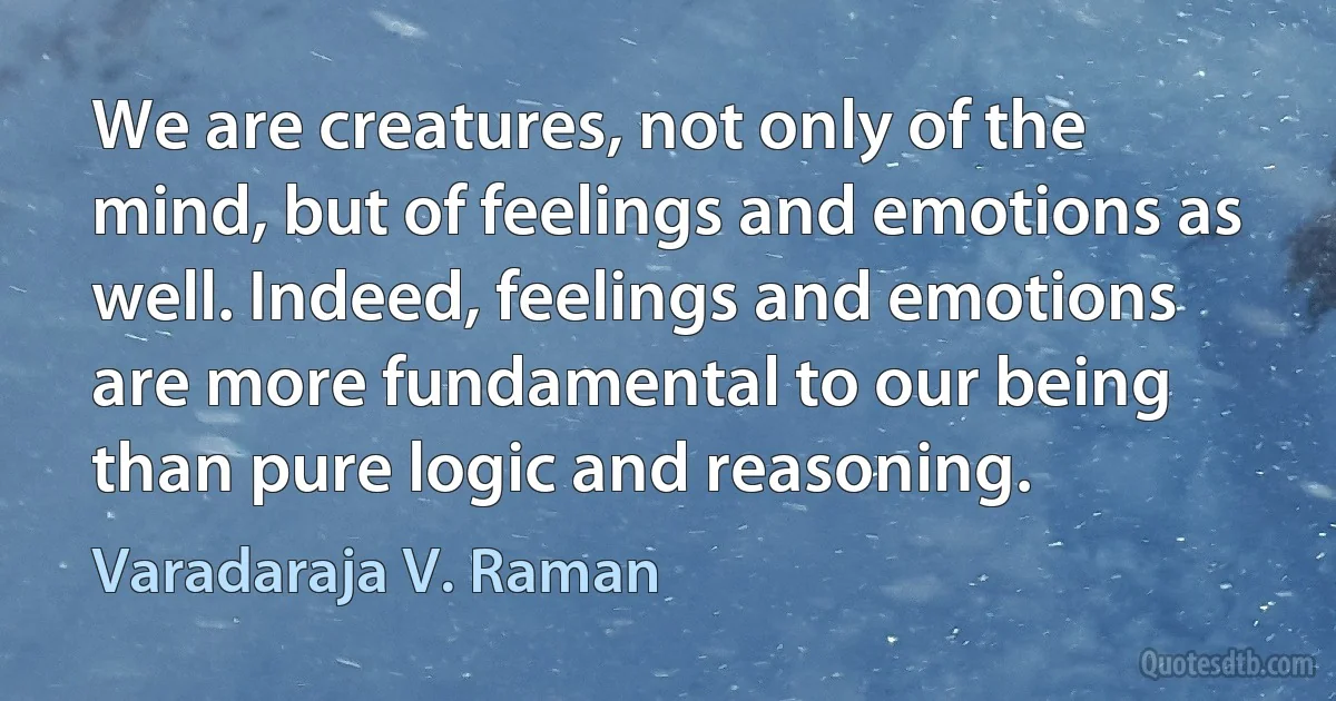 We are creatures, not only of the mind, but of feelings and emotions as well. Indeed, feelings and emotions are more fundamental to our being than pure logic and reasoning. (Varadaraja V. Raman)