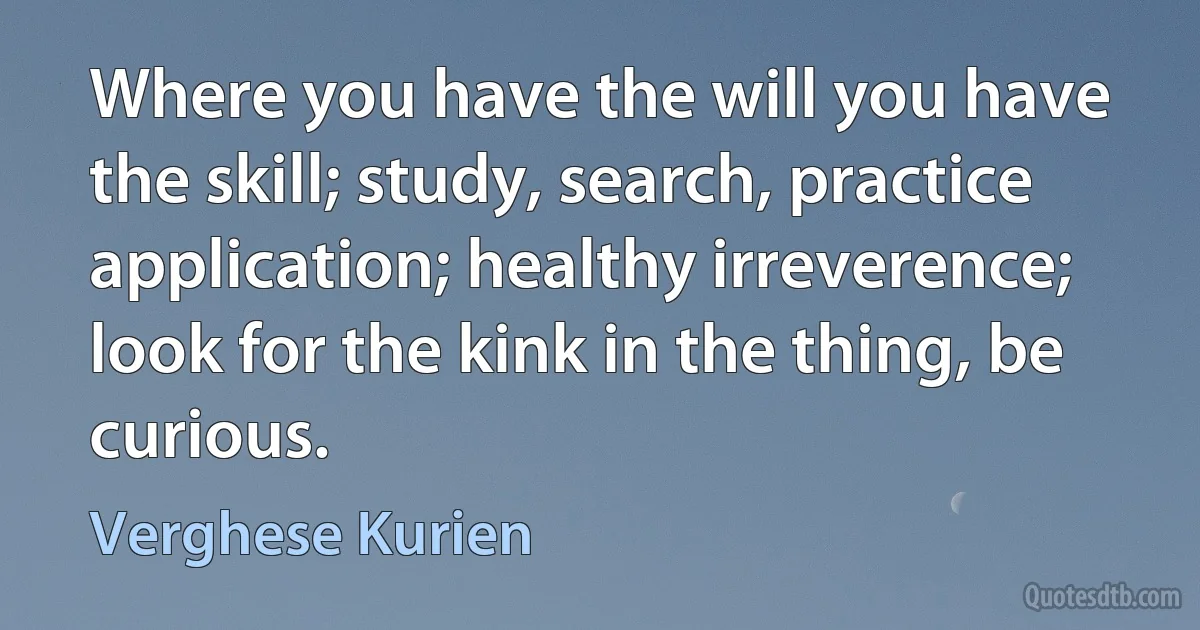 Where you have the will you have the skill; study, search, practice application; healthy irreverence; look for the kink in the thing, be curious. (Verghese Kurien)