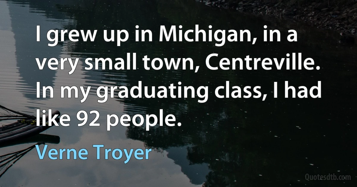 I grew up in Michigan, in a very small town, Centreville. In my graduating class, I had like 92 people. (Verne Troyer)