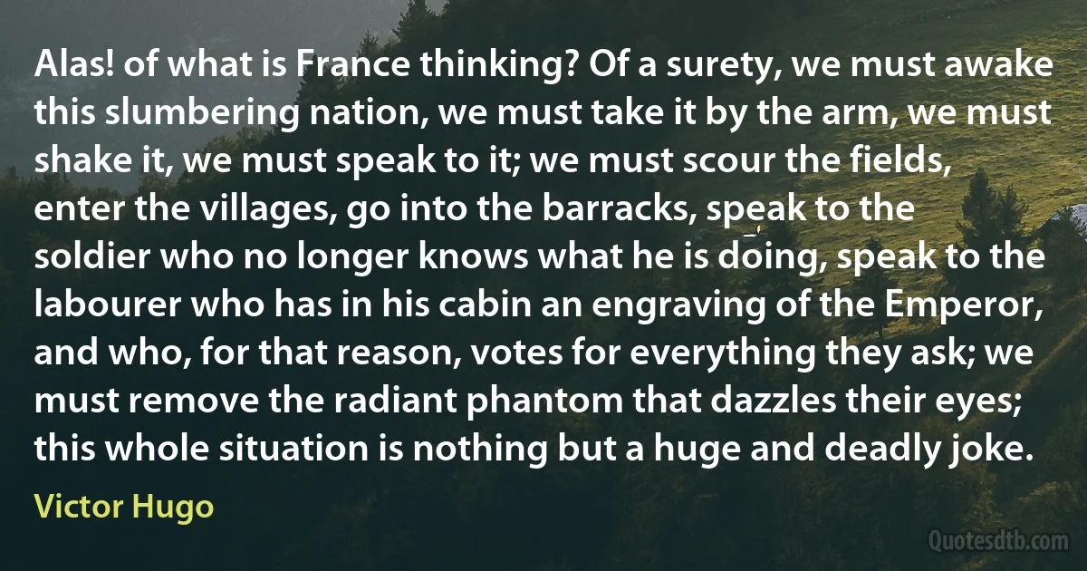 Alas! of what is France thinking? Of a surety, we must awake this slumbering nation, we must take it by the arm, we must shake it, we must speak to it; we must scour the fields, enter the villages, go into the barracks, speak to the soldier who no longer knows what he is doing, speak to the labourer who has in his cabin an engraving of the Emperor, and who, for that reason, votes for everything they ask; we must remove the radiant phantom that dazzles their eyes; this whole situation is nothing but a huge and deadly joke. (Victor Hugo)