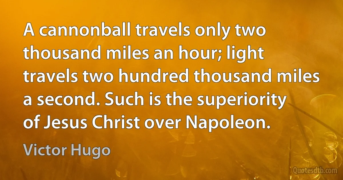 A cannonball travels only two thousand miles an hour; light travels two hundred thousand miles a second. Such is the superiority of Jesus Christ over Napoleon. (Victor Hugo)