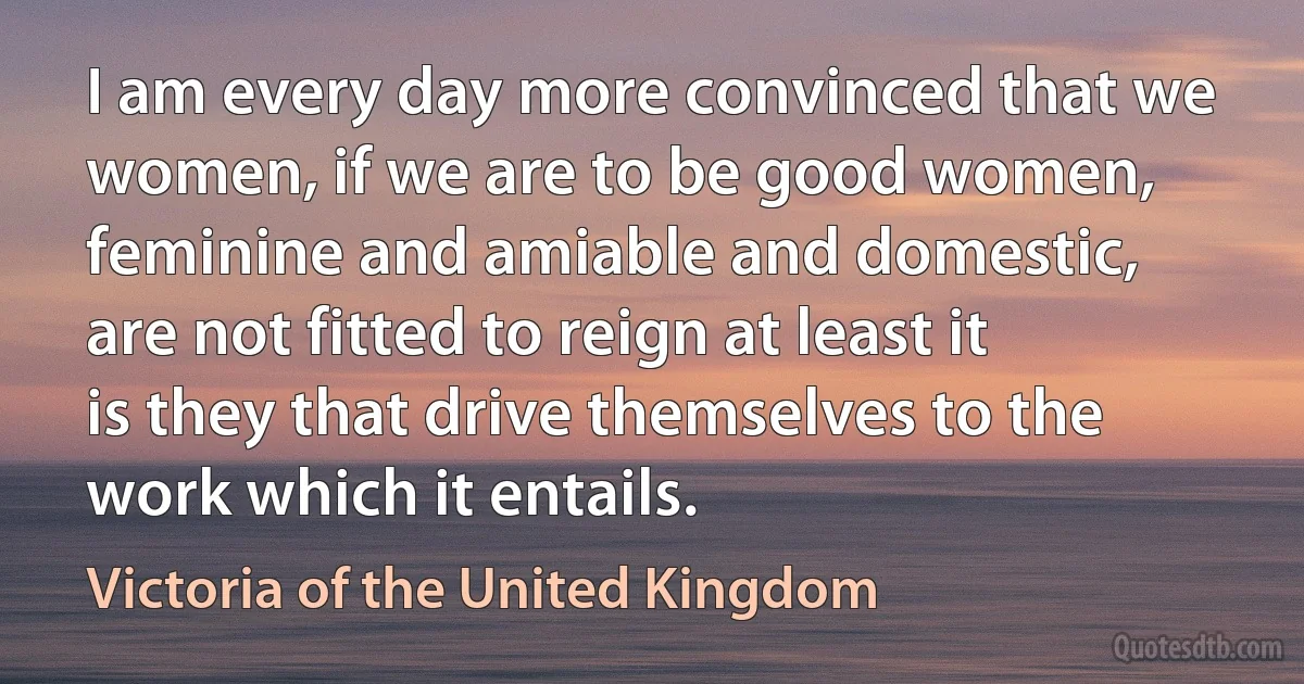 I am every day more convinced that we women, if we are to be good women, feminine and amiable and domestic, are not fitted to reign at least it is they that drive themselves to the work which it entails. (Victoria of the United Kingdom)