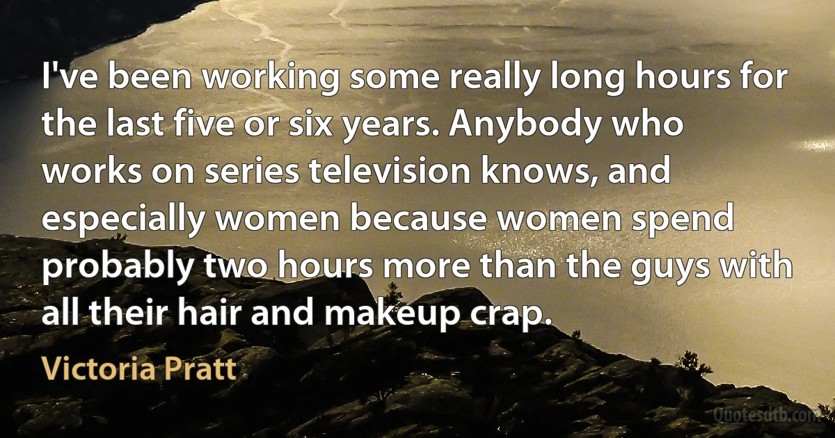 I've been working some really long hours for the last five or six years. Anybody who works on series television knows, and especially women because women spend probably two hours more than the guys with all their hair and makeup crap. (Victoria Pratt)