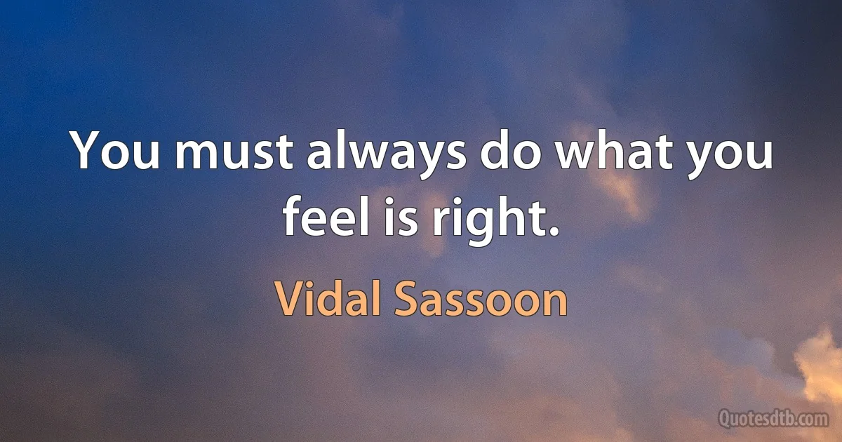 You must always do what you feel is right. (Vidal Sassoon)