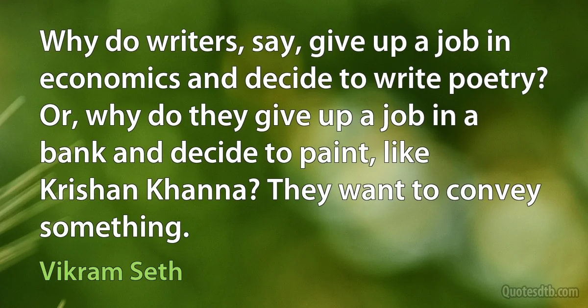 Why do writers, say, give up a job in economics and decide to write poetry? Or, why do they give up a job in a bank and decide to paint, like Krishan Khanna? They want to convey something. (Vikram Seth)