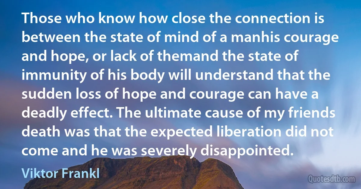 Those who know how close the connection is between the state of mind of a manhis courage and hope, or lack of themand the state of immunity of his body will understand that the sudden loss of hope and courage can have a deadly effect. The ultimate cause of my friends death was that the expected liberation did not come and he was severely disappointed. (Viktor Frankl)