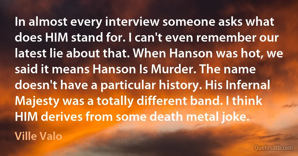 In almost every interview someone asks what does HIM stand for. I can't even remember our latest lie about that. When Hanson was hot, we said it means Hanson Is Murder. The name doesn't have a particular history. His Infernal Majesty was a totally different band. I think HIM derives from some death metal joke. (Ville Valo)