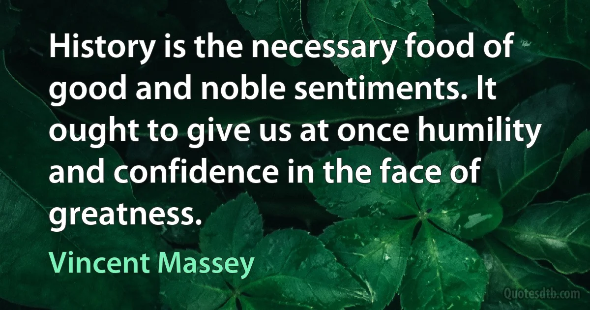 History is the necessary food of good and noble sentiments. It ought to give us at once humility and confidence in the face of greatness. (Vincent Massey)