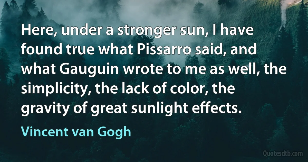 Here, under a stronger sun, I have found true what Pissarro said, and what Gauguin wrote to me as well, the simplicity, the lack of color, the gravity of great sunlight effects. (Vincent van Gogh)