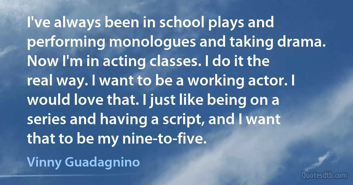 I've always been in school plays and performing monologues and taking drama. Now I'm in acting classes. I do it the real way. I want to be a working actor. I would love that. I just like being on a series and having a script, and I want that to be my nine-to-five. (Vinny Guadagnino)