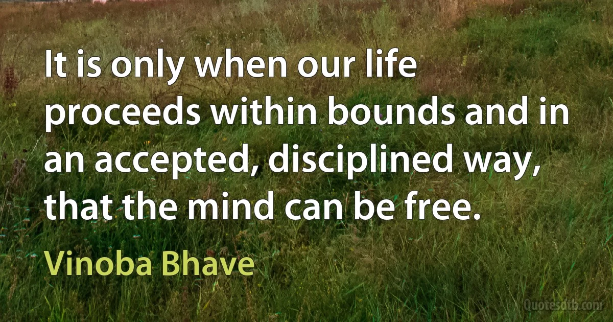 It is only when our life proceeds within bounds and in an accepted, disciplined way, that the mind can be free. (Vinoba Bhave)