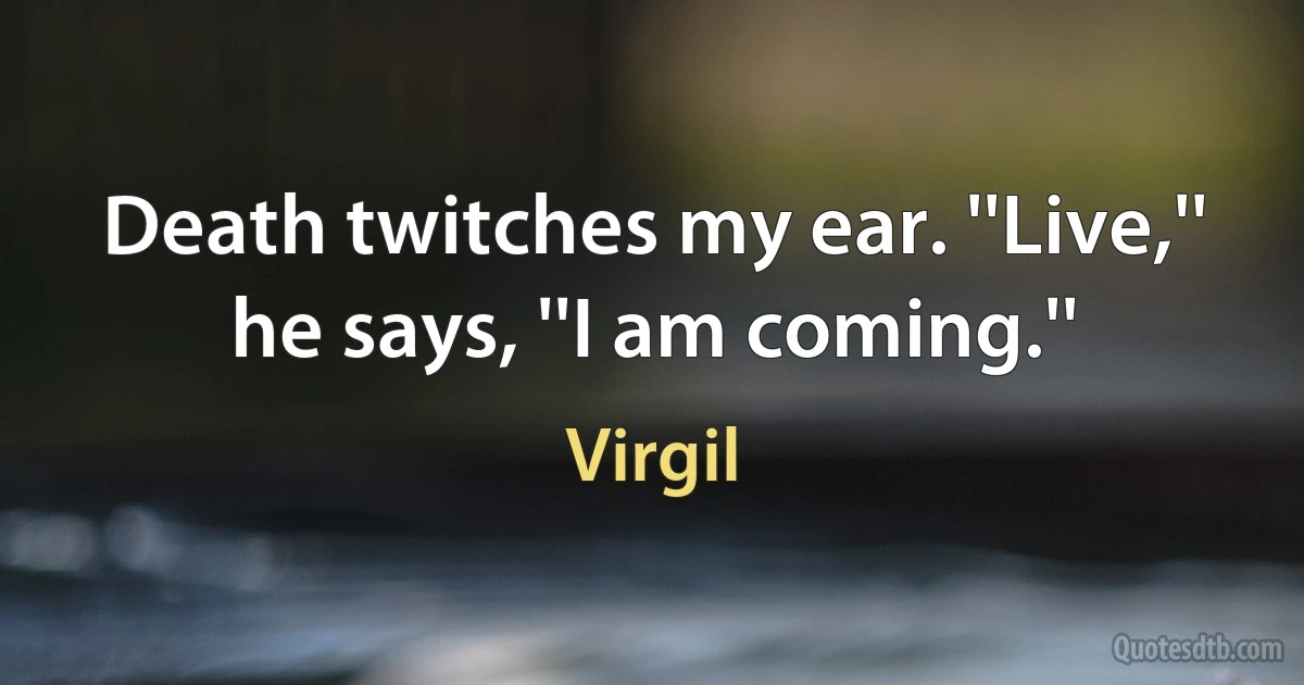 Death twitches my ear. ''Live,'' he says, ''I am coming.'' (Virgil)