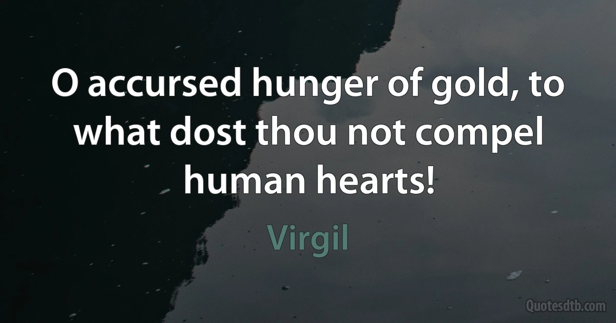 O accursed hunger of gold, to what dost thou not compel human hearts! (Virgil)