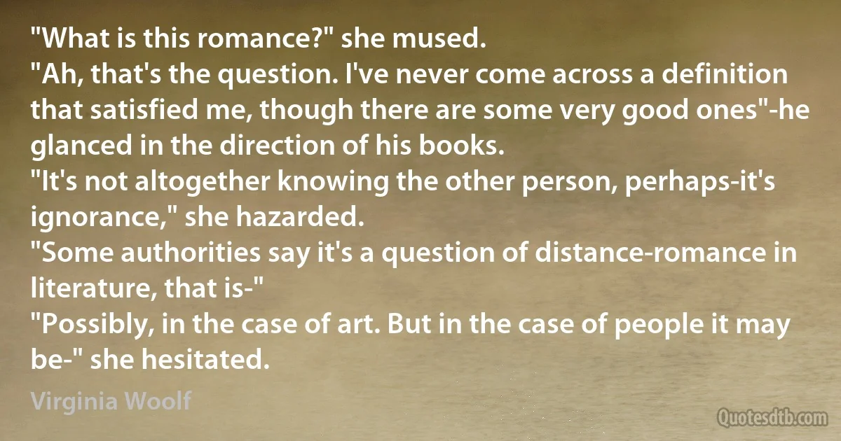 "What is this romance?" she mused.
"Ah, that's the question. I've never come across a definition that satisfied me, though there are some very good ones"-he glanced in the direction of his books.
"It's not altogether knowing the other person, perhaps-it's ignorance," she hazarded.
"Some authorities say it's a question of distance-romance in literature, that is-"
"Possibly, in the case of art. But in the case of people it may be-" she hesitated. (Virginia Woolf)