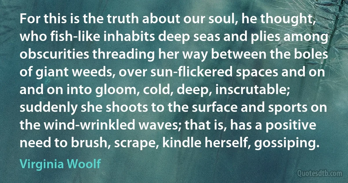 For this is the truth about our soul, he thought, who fish-like inhabits deep seas and plies among obscurities threading her way between the boles of giant weeds, over sun-flickered spaces and on and on into gloom, cold, deep, inscrutable; suddenly she shoots to the surface and sports on the wind-wrinkled waves; that is, has a positive need to brush, scrape, kindle herself, gossiping. (Virginia Woolf)