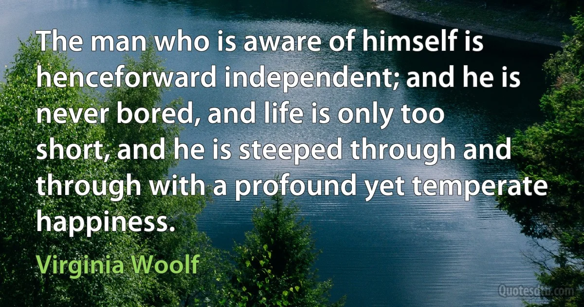 The man who is aware of himself is henceforward independent; and he is never bored, and life is only too short, and he is steeped through and through with a profound yet temperate happiness. (Virginia Woolf)