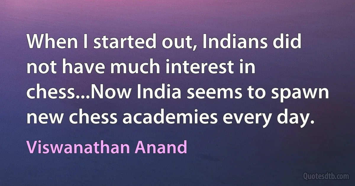 When I started out, Indians did not have much interest in chess...Now India seems to spawn new chess academies every day. (Viswanathan Anand)