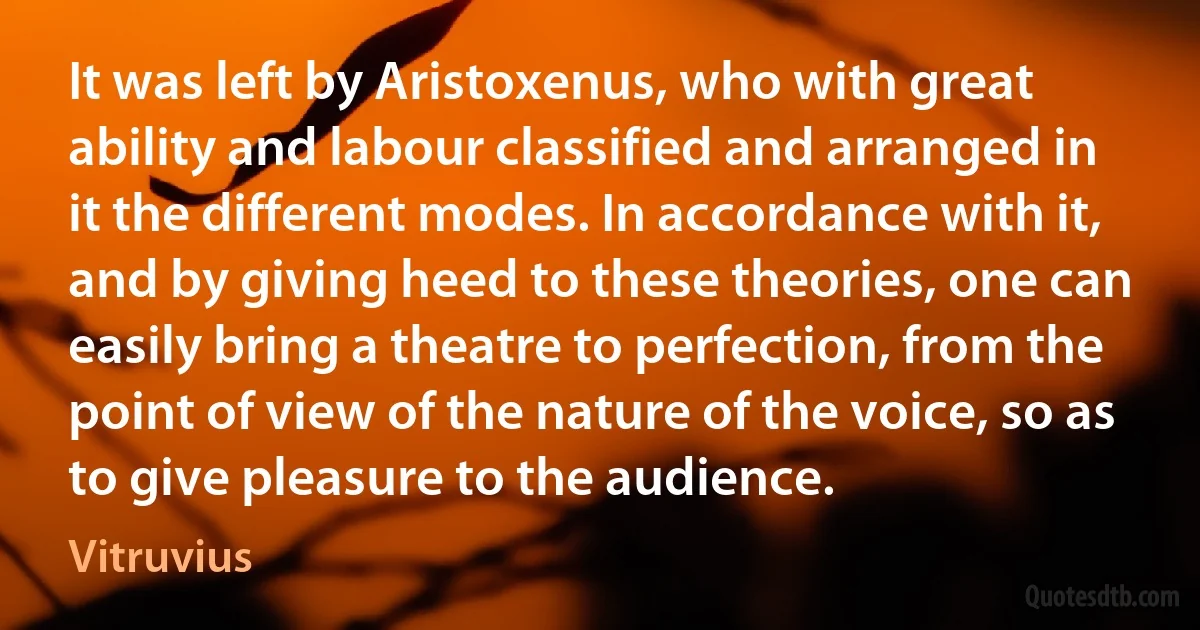 It was left by Aristoxenus, who with great ability and labour classified and arranged in it the different modes. In accordance with it, and by giving heed to these theories, one can easily bring a theatre to perfection, from the point of view of the nature of the voice, so as to give pleasure to the audience. (Vitruvius)