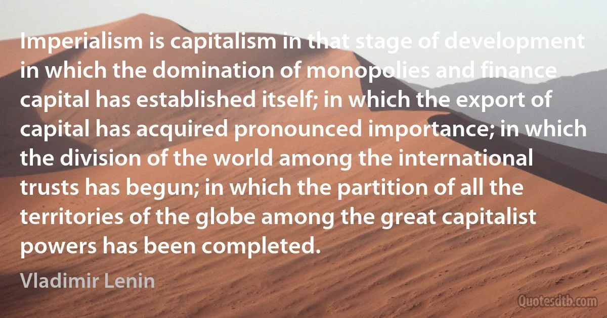 Imperialism is capitalism in that stage of development in which the domination of monopolies and finance capital has established itself; in which the export of capital has acquired pronounced importance; in which the division of the world among the international trusts has begun; in which the partition of all the territories of the globe among the great capitalist powers has been completed. (Vladimir Lenin)