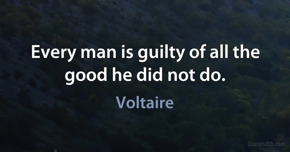 Every man is guilty of all the good he did not do. (Voltaire)