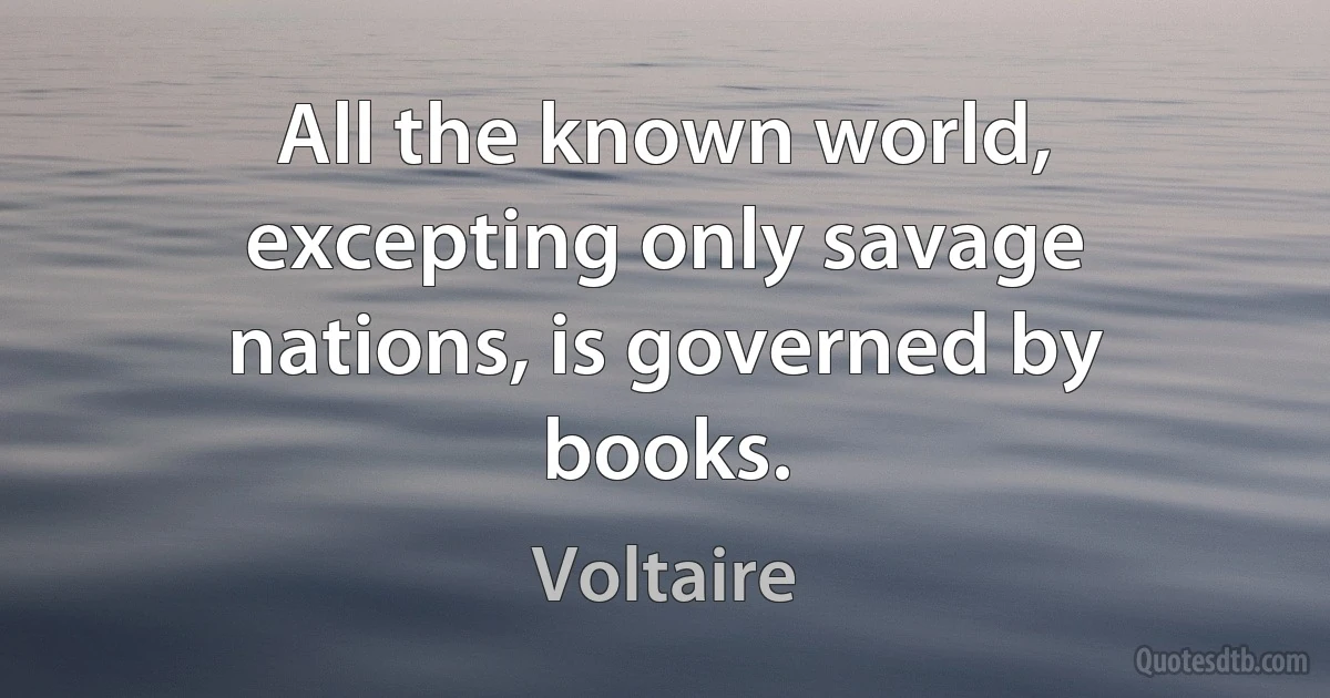 All the known world, excepting only savage nations, is governed by books. (Voltaire)