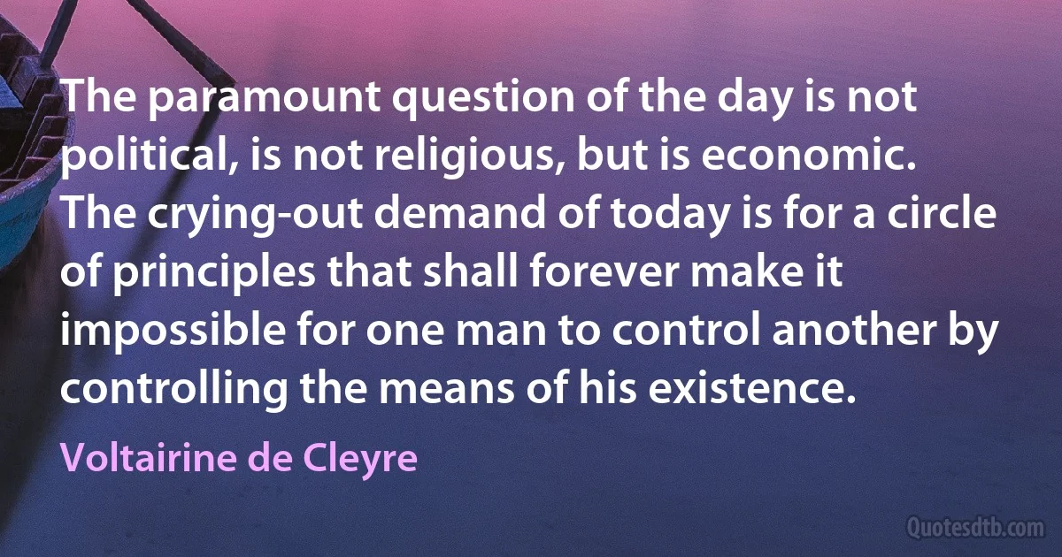 The paramount question of the day is not political, is not religious, but is economic. The crying-out demand of today is for a circle of principles that shall forever make it impossible for one man to control another by controlling the means of his existence. (Voltairine de Cleyre)