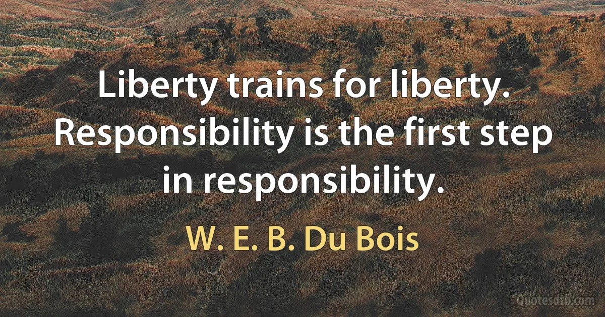 Liberty trains for liberty. Responsibility is the first step in responsibility. (W. E. B. Du Bois)