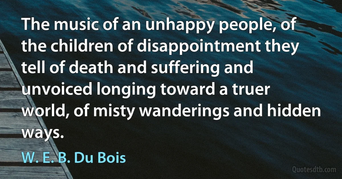 The music of an unhappy people, of the children of disappointment they tell of death and suffering and unvoiced longing toward a truer world, of misty wanderings and hidden ways. (W. E. B. Du Bois)