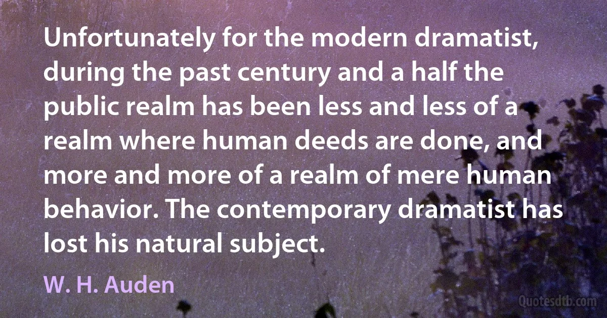 Unfortunately for the modern dramatist, during the past century and a half the public realm has been less and less of a realm where human deeds are done, and more and more of a realm of mere human behavior. The contemporary dramatist has lost his natural subject. (W. H. Auden)