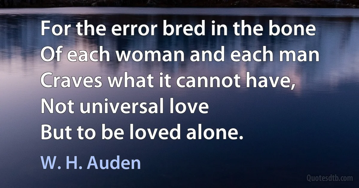 For the error bred in the bone
Of each woman and each man
Craves what it cannot have,
Not universal love
But to be loved alone. (W. H. Auden)