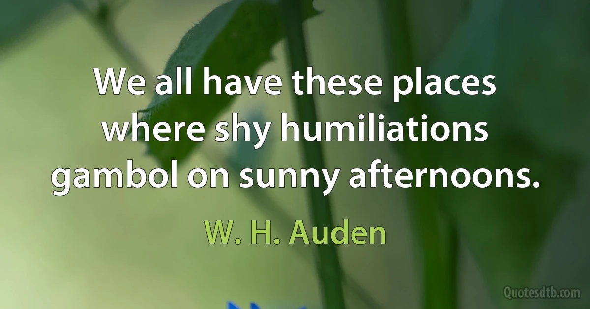 We all have these places where shy humiliations gambol on sunny afternoons. (W. H. Auden)