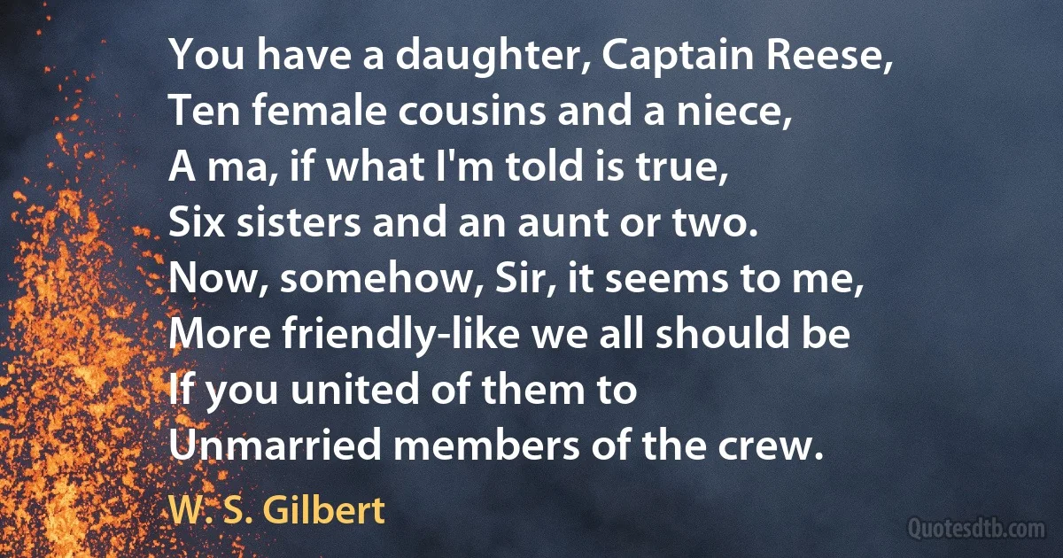 You have a daughter, Captain Reese,
Ten female cousins and a niece,
A ma, if what I'm told is true,
Six sisters and an aunt or two.
Now, somehow, Sir, it seems to me,
More friendly-like we all should be
If you united of them to
Unmarried members of the crew. (W. S. Gilbert)