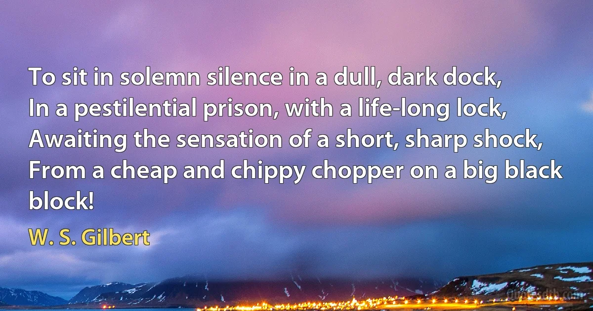 To sit in solemn silence in a dull, dark dock,
In a pestilential prison, with a life-long lock,
Awaiting the sensation of a short, sharp shock,
From a cheap and chippy chopper on a big black block! (W. S. Gilbert)