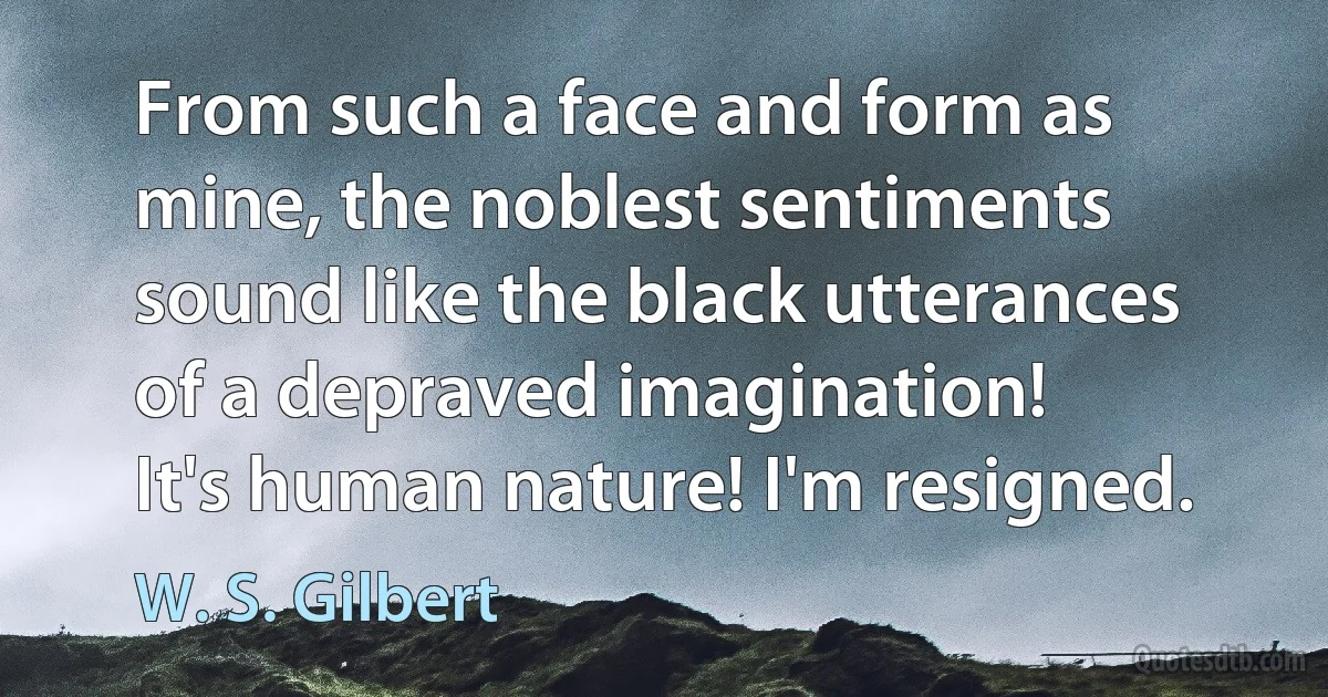 From such a face and form as mine, the noblest sentiments sound like the black utterances of a depraved imagination!
It's human nature! I'm resigned. (W. S. Gilbert)