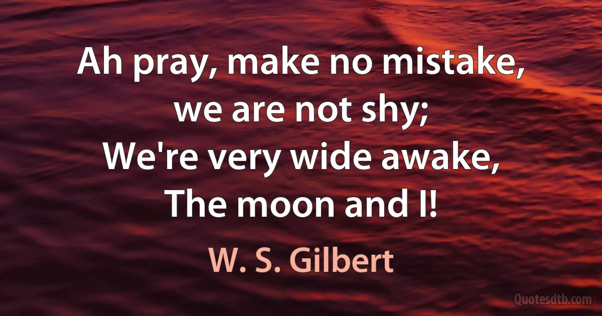 Ah pray, make no mistake,
we are not shy;
We're very wide awake,
The moon and I! (W. S. Gilbert)