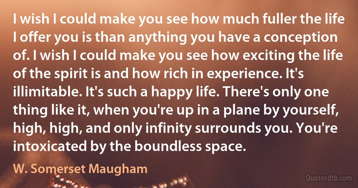 I wish I could make you see how much fuller the life I offer you is than anything you have a conception of. I wish I could make you see how exciting the life of the spirit is and how rich in experience. It's illimitable. It's such a happy life. There's only one thing like it, when you're up in a plane by yourself, high, high, and only infinity surrounds you. You're intoxicated by the boundless space. (W. Somerset Maugham)