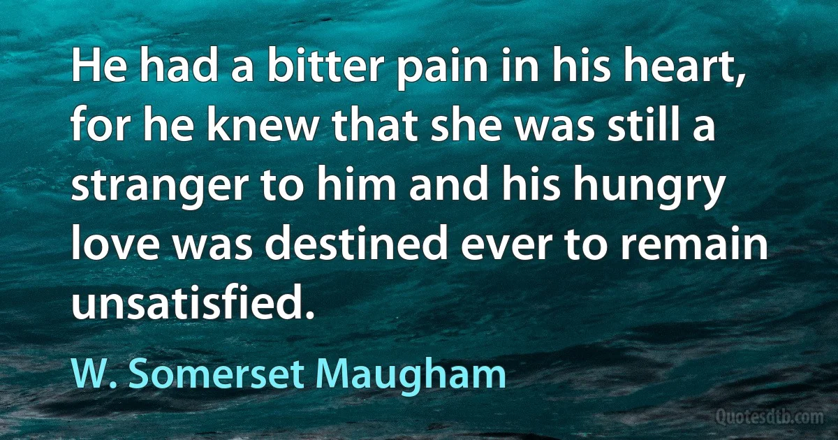 He had a bitter pain in his heart, for he knew that she was still a stranger to him and his hungry love was destined ever to remain unsatisfied. (W. Somerset Maugham)