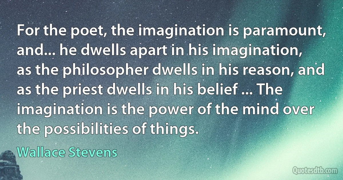 For the poet, the imagination is paramount, and... he dwells apart in his imagination, as the philosopher dwells in his reason, and as the priest dwells in his belief ... The imagination is the power of the mind over the possibilities of things. (Wallace Stevens)