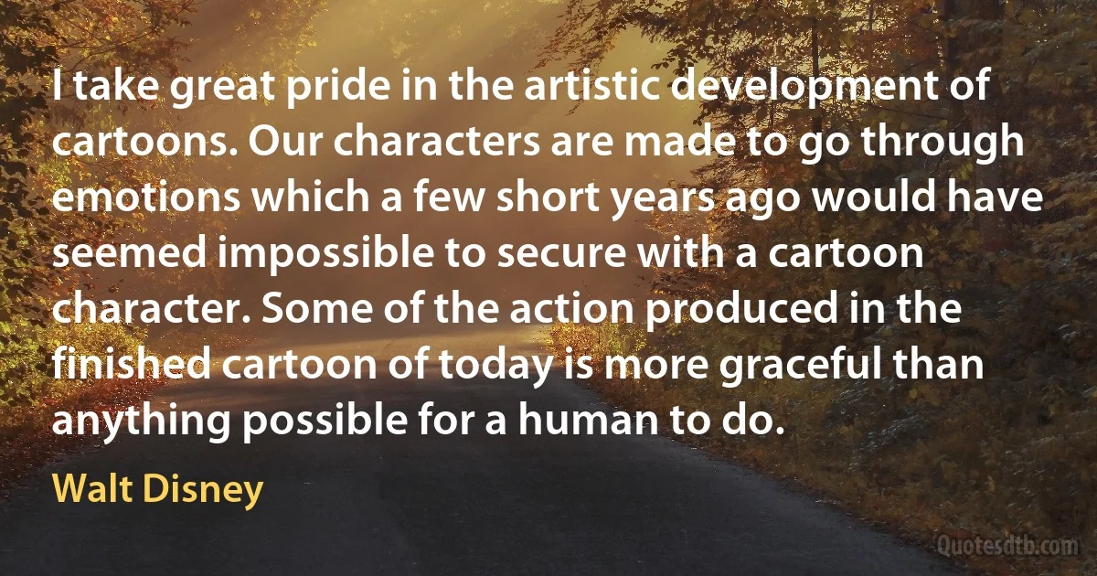 I take great pride in the artistic development of cartoons. Our characters are made to go through emotions which a few short years ago would have seemed impossible to secure with a cartoon character. Some of the action produced in the finished cartoon of today is more graceful than anything possible for a human to do. (Walt Disney)