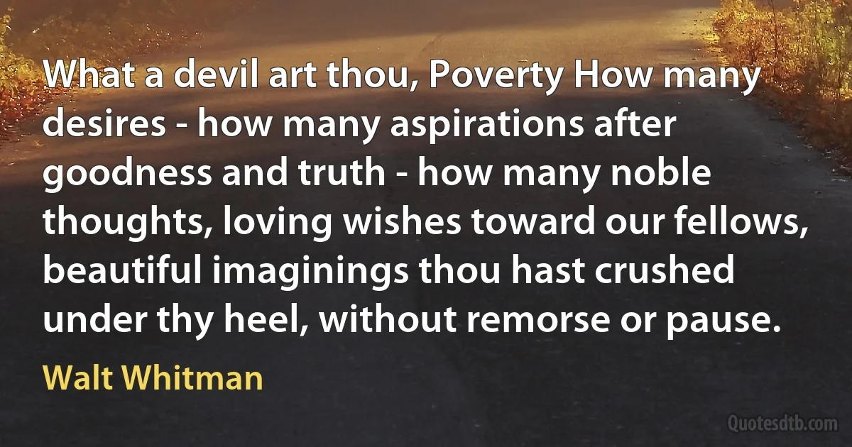 What a devil art thou, Poverty How many desires - how many aspirations after goodness and truth - how many noble thoughts, loving wishes toward our fellows, beautiful imaginings thou hast crushed under thy heel, without remorse or pause. (Walt Whitman)