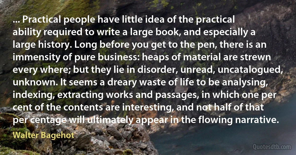 ... Practical people have little idea of the practical ability required to write a large book, and especially a large history. Long before you get to the pen, there is an immensity of pure business: heaps of material are strewn every where; but they lie in disorder, unread, uncatalogued, unknown. It seems a dreary waste of life to be analysing, indexing, extracting works and passages, in which one per cent of the contents are interesting, and not half of that per centage will ultimately appear in the flowing narrative. (Walter Bagehot)