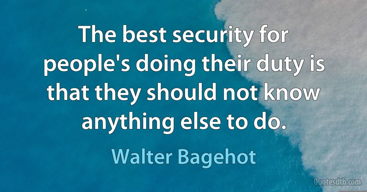 The best security for people's doing their duty is that they should not know anything else to do. (Walter Bagehot)