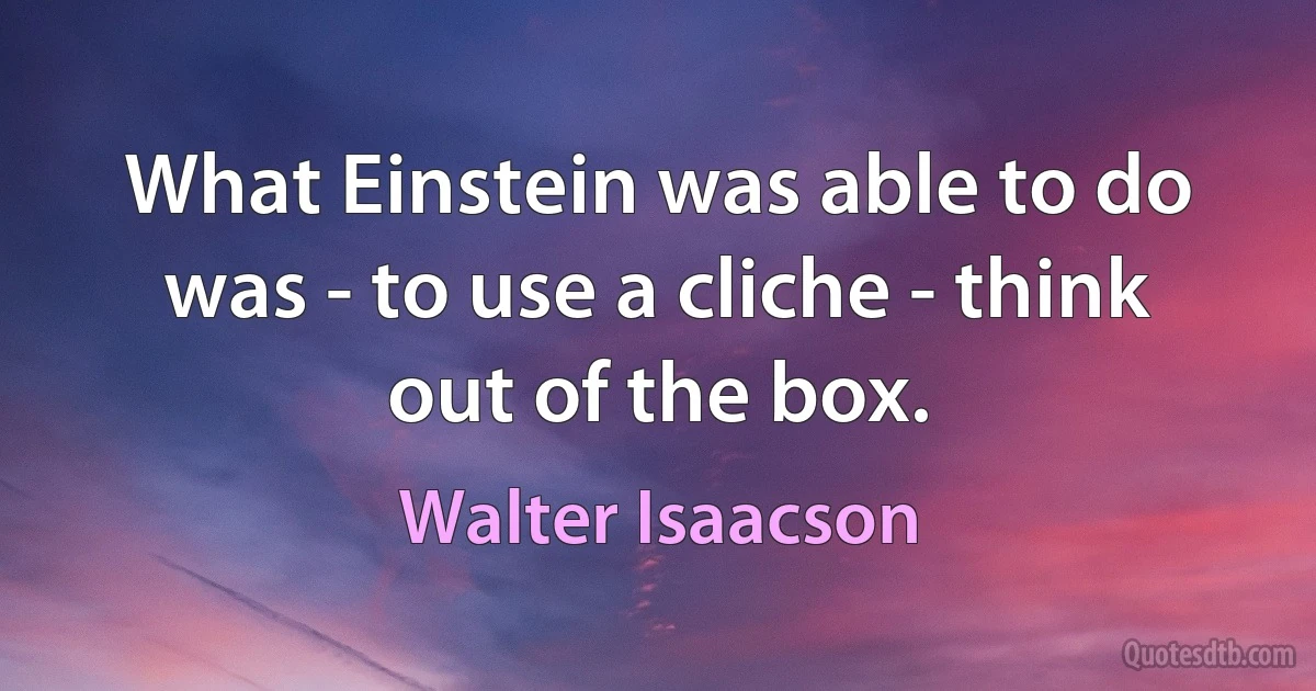 What Einstein was able to do was - to use a cliche - think out of the box. (Walter Isaacson)