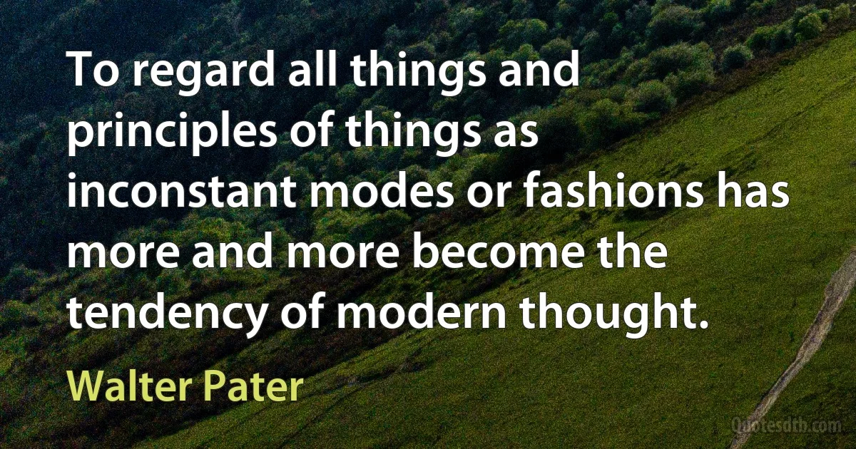 To regard all things and principles of things as inconstant modes or fashions has more and more become the tendency of modern thought. (Walter Pater)